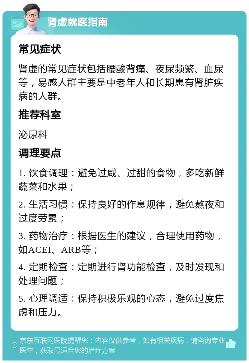 肾虚就医指南 常见症状 肾虚的常见症状包括腰酸背痛、夜尿频繁、血尿等，易感人群主要是中老年人和长期患有肾脏疾病的人群。 推荐科室 泌尿科 调理要点 1. 饮食调理：避免过咸、过甜的食物，多吃新鲜蔬菜和水果； 2. 生活习惯：保持良好的作息规律，避免熬夜和过度劳累； 3. 药物治疗：根据医生的建议，合理使用药物，如ACEI、ARB等； 4. 定期检查：定期进行肾功能检查，及时发现和处理问题； 5. 心理调适：保持积极乐观的心态，避免过度焦虑和压力。