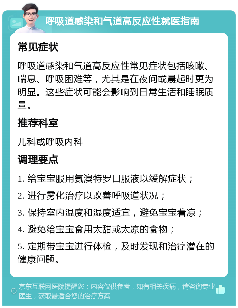 呼吸道感染和气道高反应性就医指南 常见症状 呼吸道感染和气道高反应性常见症状包括咳嗽、喘息、呼吸困难等，尤其是在夜间或晨起时更为明显。这些症状可能会影响到日常生活和睡眠质量。 推荐科室 儿科或呼吸内科 调理要点 1. 给宝宝服用氨溴特罗口服液以缓解症状； 2. 进行雾化治疗以改善呼吸道状况； 3. 保持室内温度和湿度适宜，避免宝宝着凉； 4. 避免给宝宝食用太甜或太凉的食物； 5. 定期带宝宝进行体检，及时发现和治疗潜在的健康问题。