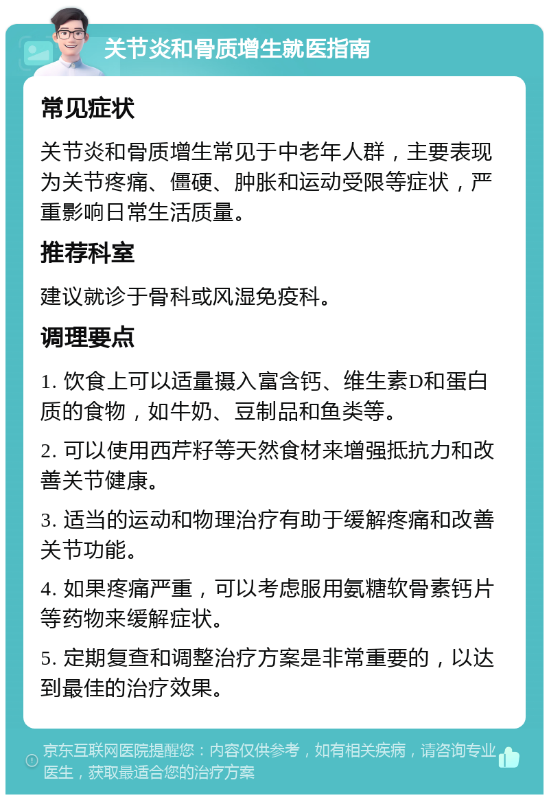 关节炎和骨质增生就医指南 常见症状 关节炎和骨质增生常见于中老年人群，主要表现为关节疼痛、僵硬、肿胀和运动受限等症状，严重影响日常生活质量。 推荐科室 建议就诊于骨科或风湿免疫科。 调理要点 1. 饮食上可以适量摄入富含钙、维生素D和蛋白质的食物，如牛奶、豆制品和鱼类等。 2. 可以使用西芹籽等天然食材来增强抵抗力和改善关节健康。 3. 适当的运动和物理治疗有助于缓解疼痛和改善关节功能。 4. 如果疼痛严重，可以考虑服用氨糖软骨素钙片等药物来缓解症状。 5. 定期复查和调整治疗方案是非常重要的，以达到最佳的治疗效果。