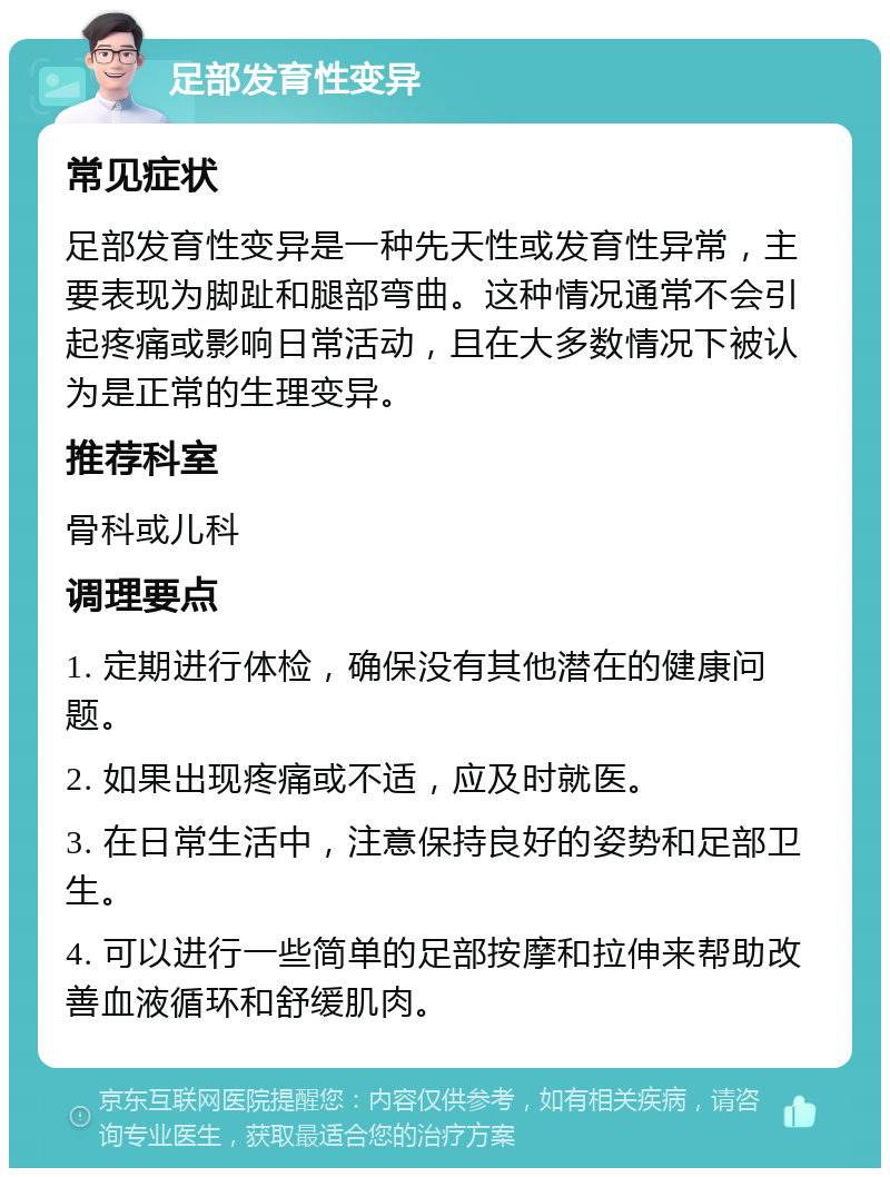 足部发育性变异 常见症状 足部发育性变异是一种先天性或发育性异常，主要表现为脚趾和腿部弯曲。这种情况通常不会引起疼痛或影响日常活动，且在大多数情况下被认为是正常的生理变异。 推荐科室 骨科或儿科 调理要点 1. 定期进行体检，确保没有其他潜在的健康问题。 2. 如果出现疼痛或不适，应及时就医。 3. 在日常生活中，注意保持良好的姿势和足部卫生。 4. 可以进行一些简单的足部按摩和拉伸来帮助改善血液循环和舒缓肌肉。