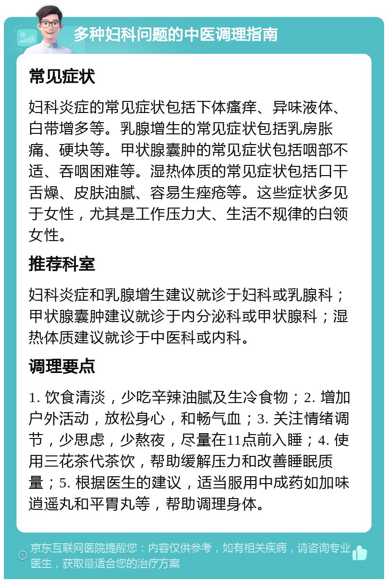 多种妇科问题的中医调理指南 常见症状 妇科炎症的常见症状包括下体瘙痒、异味液体、白带增多等。乳腺增生的常见症状包括乳房胀痛、硬块等。甲状腺囊肿的常见症状包括咽部不适、吞咽困难等。湿热体质的常见症状包括口干舌燥、皮肤油腻、容易生痤疮等。这些症状多见于女性，尤其是工作压力大、生活不规律的白领女性。 推荐科室 妇科炎症和乳腺增生建议就诊于妇科或乳腺科；甲状腺囊肿建议就诊于内分泌科或甲状腺科；湿热体质建议就诊于中医科或内科。 调理要点 1. 饮食清淡，少吃辛辣油腻及生冷食物；2. 增加户外活动，放松身心，和畅气血；3. 关注情绪调节，少思虑，少熬夜，尽量在11点前入睡；4. 使用三花茶代茶饮，帮助缓解压力和改善睡眠质量；5. 根据医生的建议，适当服用中成药如加味逍遥丸和平胃丸等，帮助调理身体。