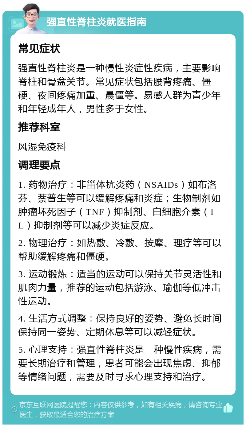 强直性脊柱炎就医指南 常见症状 强直性脊柱炎是一种慢性炎症性疾病，主要影响脊柱和骨盆关节。常见症状包括腰背疼痛、僵硬、夜间疼痛加重、晨僵等。易感人群为青少年和年轻成年人，男性多于女性。 推荐科室 风湿免疫科 调理要点 1. 药物治疗：非甾体抗炎药（NSAIDs）如布洛芬、萘普生等可以缓解疼痛和炎症；生物制剂如肿瘤坏死因子（TNF）抑制剂、白细胞介素（IL）抑制剂等可以减少炎症反应。 2. 物理治疗：如热敷、冷敷、按摩、理疗等可以帮助缓解疼痛和僵硬。 3. 运动锻炼：适当的运动可以保持关节灵活性和肌肉力量，推荐的运动包括游泳、瑜伽等低冲击性运动。 4. 生活方式调整：保持良好的姿势、避免长时间保持同一姿势、定期休息等可以减轻症状。 5. 心理支持：强直性脊柱炎是一种慢性疾病，需要长期治疗和管理，患者可能会出现焦虑、抑郁等情绪问题，需要及时寻求心理支持和治疗。