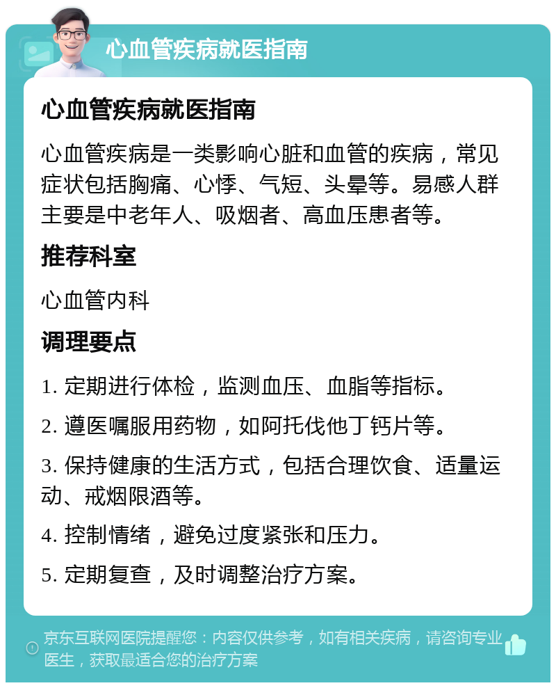 心血管疾病就医指南 心血管疾病就医指南 心血管疾病是一类影响心脏和血管的疾病，常见症状包括胸痛、心悸、气短、头晕等。易感人群主要是中老年人、吸烟者、高血压患者等。 推荐科室 心血管内科 调理要点 1. 定期进行体检，监测血压、血脂等指标。 2. 遵医嘱服用药物，如阿托伐他丁钙片等。 3. 保持健康的生活方式，包括合理饮食、适量运动、戒烟限酒等。 4. 控制情绪，避免过度紧张和压力。 5. 定期复查，及时调整治疗方案。