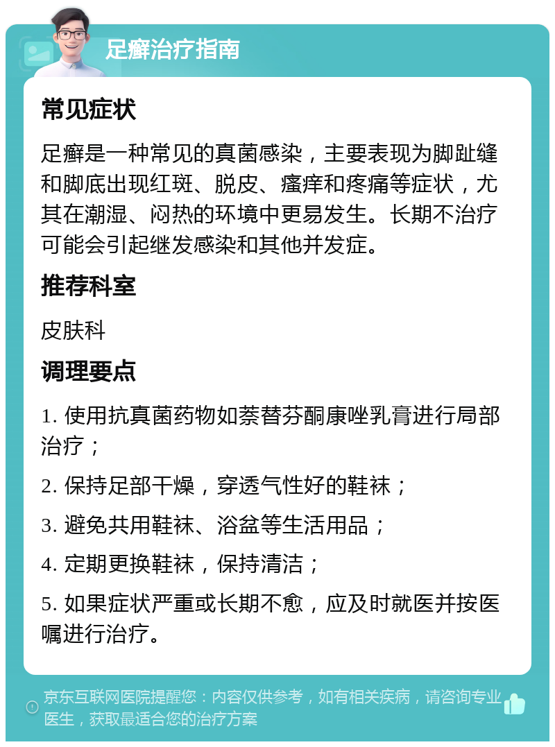 足癣治疗指南 常见症状 足癣是一种常见的真菌感染，主要表现为脚趾缝和脚底出现红斑、脱皮、瘙痒和疼痛等症状，尤其在潮湿、闷热的环境中更易发生。长期不治疗可能会引起继发感染和其他并发症。 推荐科室 皮肤科 调理要点 1. 使用抗真菌药物如萘替芬酮康唑乳膏进行局部治疗； 2. 保持足部干燥，穿透气性好的鞋袜； 3. 避免共用鞋袜、浴盆等生活用品； 4. 定期更换鞋袜，保持清洁； 5. 如果症状严重或长期不愈，应及时就医并按医嘱进行治疗。