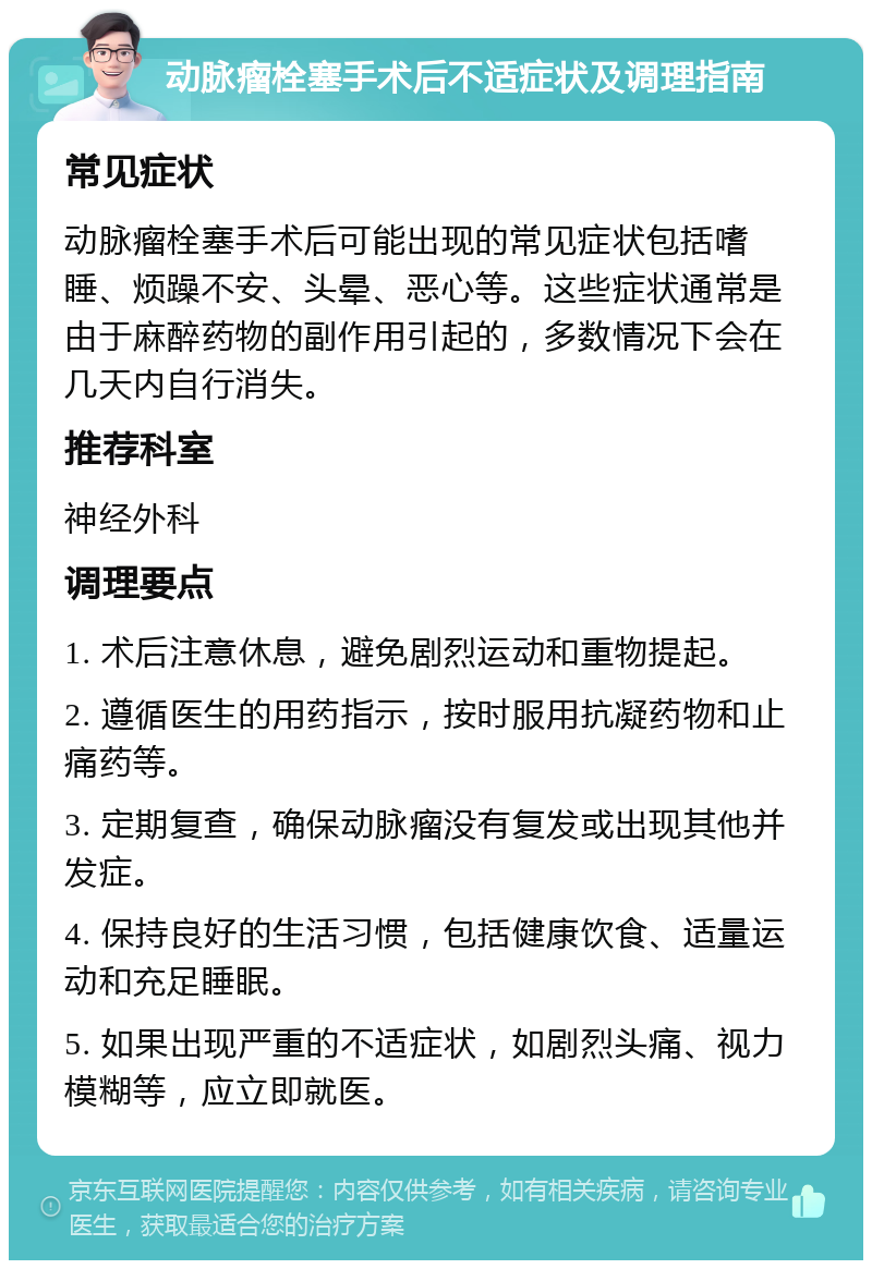 动脉瘤栓塞手术后不适症状及调理指南 常见症状 动脉瘤栓塞手术后可能出现的常见症状包括嗜睡、烦躁不安、头晕、恶心等。这些症状通常是由于麻醉药物的副作用引起的，多数情况下会在几天内自行消失。 推荐科室 神经外科 调理要点 1. 术后注意休息，避免剧烈运动和重物提起。 2. 遵循医生的用药指示，按时服用抗凝药物和止痛药等。 3. 定期复查，确保动脉瘤没有复发或出现其他并发症。 4. 保持良好的生活习惯，包括健康饮食、适量运动和充足睡眠。 5. 如果出现严重的不适症状，如剧烈头痛、视力模糊等，应立即就医。