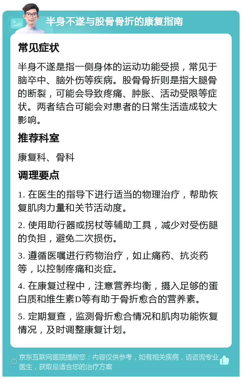 半身不遂与股骨骨折的康复指南 常见症状 半身不遂是指一侧身体的运动功能受损，常见于脑卒中、脑外伤等疾病。股骨骨折则是指大腿骨的断裂，可能会导致疼痛、肿胀、活动受限等症状。两者结合可能会对患者的日常生活造成较大影响。 推荐科室 康复科、骨科 调理要点 1. 在医生的指导下进行适当的物理治疗，帮助恢复肌肉力量和关节活动度。 2. 使用助行器或拐杖等辅助工具，减少对受伤腿的负担，避免二次损伤。 3. 遵循医嘱进行药物治疗，如止痛药、抗炎药等，以控制疼痛和炎症。 4. 在康复过程中，注意营养均衡，摄入足够的蛋白质和维生素D等有助于骨折愈合的营养素。 5. 定期复查，监测骨折愈合情况和肌肉功能恢复情况，及时调整康复计划。