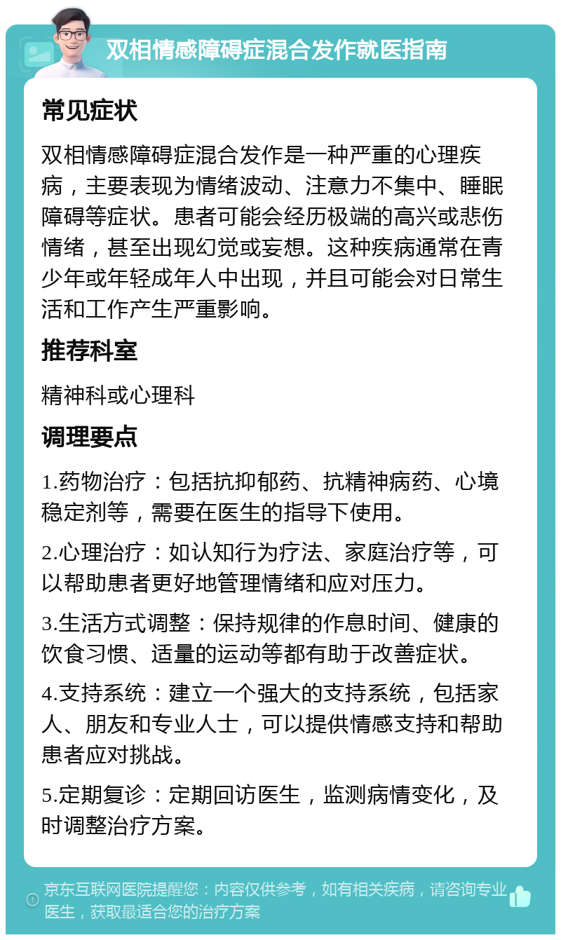 双相情感障碍症混合发作就医指南 常见症状 双相情感障碍症混合发作是一种严重的心理疾病，主要表现为情绪波动、注意力不集中、睡眠障碍等症状。患者可能会经历极端的高兴或悲伤情绪，甚至出现幻觉或妄想。这种疾病通常在青少年或年轻成年人中出现，并且可能会对日常生活和工作产生严重影响。 推荐科室 精神科或心理科 调理要点 1.药物治疗：包括抗抑郁药、抗精神病药、心境稳定剂等，需要在医生的指导下使用。 2.心理治疗：如认知行为疗法、家庭治疗等，可以帮助患者更好地管理情绪和应对压力。 3.生活方式调整：保持规律的作息时间、健康的饮食习惯、适量的运动等都有助于改善症状。 4.支持系统：建立一个强大的支持系统，包括家人、朋友和专业人士，可以提供情感支持和帮助患者应对挑战。 5.定期复诊：定期回访医生，监测病情变化，及时调整治疗方案。