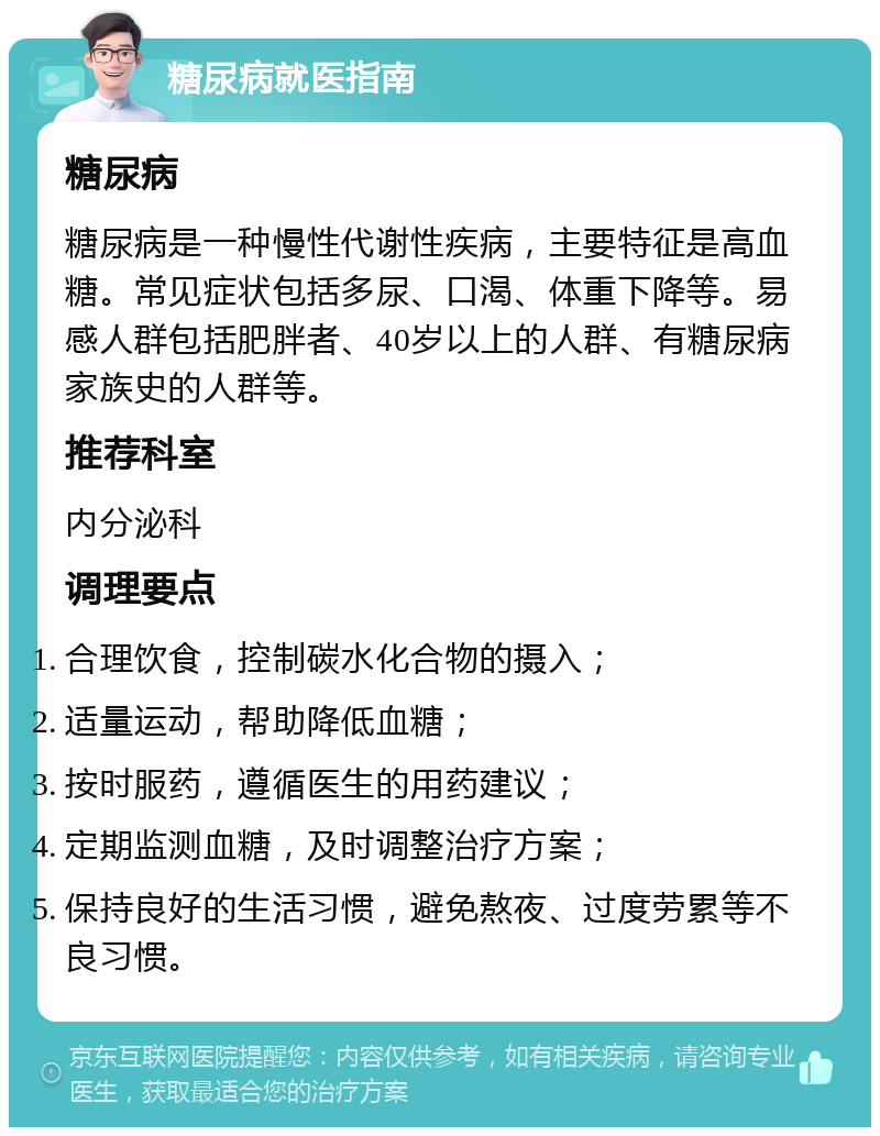 糖尿病就医指南 糖尿病 糖尿病是一种慢性代谢性疾病，主要特征是高血糖。常见症状包括多尿、口渴、体重下降等。易感人群包括肥胖者、40岁以上的人群、有糖尿病家族史的人群等。 推荐科室 内分泌科 调理要点 合理饮食，控制碳水化合物的摄入； 适量运动，帮助降低血糖； 按时服药，遵循医生的用药建议； 定期监测血糖，及时调整治疗方案； 保持良好的生活习惯，避免熬夜、过度劳累等不良习惯。