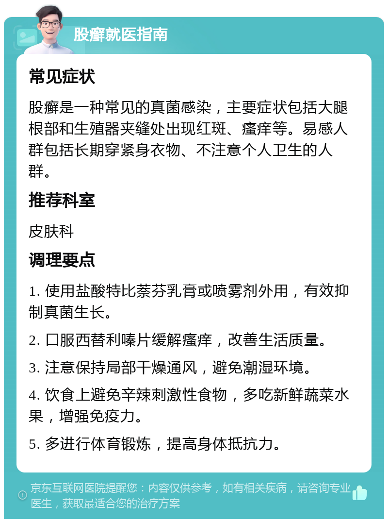 股癣就医指南 常见症状 股癣是一种常见的真菌感染，主要症状包括大腿根部和生殖器夹缝处出现红斑、瘙痒等。易感人群包括长期穿紧身衣物、不注意个人卫生的人群。 推荐科室 皮肤科 调理要点 1. 使用盐酸特比萘芬乳膏或喷雾剂外用，有效抑制真菌生长。 2. 口服西替利嗪片缓解瘙痒，改善生活质量。 3. 注意保持局部干燥通风，避免潮湿环境。 4. 饮食上避免辛辣刺激性食物，多吃新鲜蔬菜水果，增强免疫力。 5. 多进行体育锻炼，提高身体抵抗力。