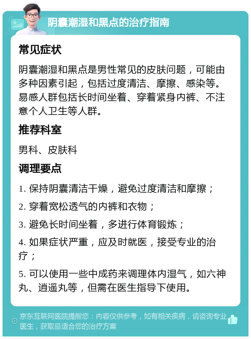 阴囊潮湿和黑点的治疗指南 常见症状 阴囊潮湿和黑点是男性常见的皮肤问题，可能由多种因素引起，包括过度清洁、摩擦、感染等。易感人群包括长时间坐着、穿着紧身内裤、不注意个人卫生等人群。 推荐科室 男科、皮肤科 调理要点 1. 保持阴囊清洁干燥，避免过度清洁和摩擦； 2. 穿着宽松透气的内裤和衣物； 3. 避免长时间坐着，多进行体育锻炼； 4. 如果症状严重，应及时就医，接受专业的治疗； 5. 可以使用一些中成药来调理体内湿气，如六神丸、逍遥丸等，但需在医生指导下使用。