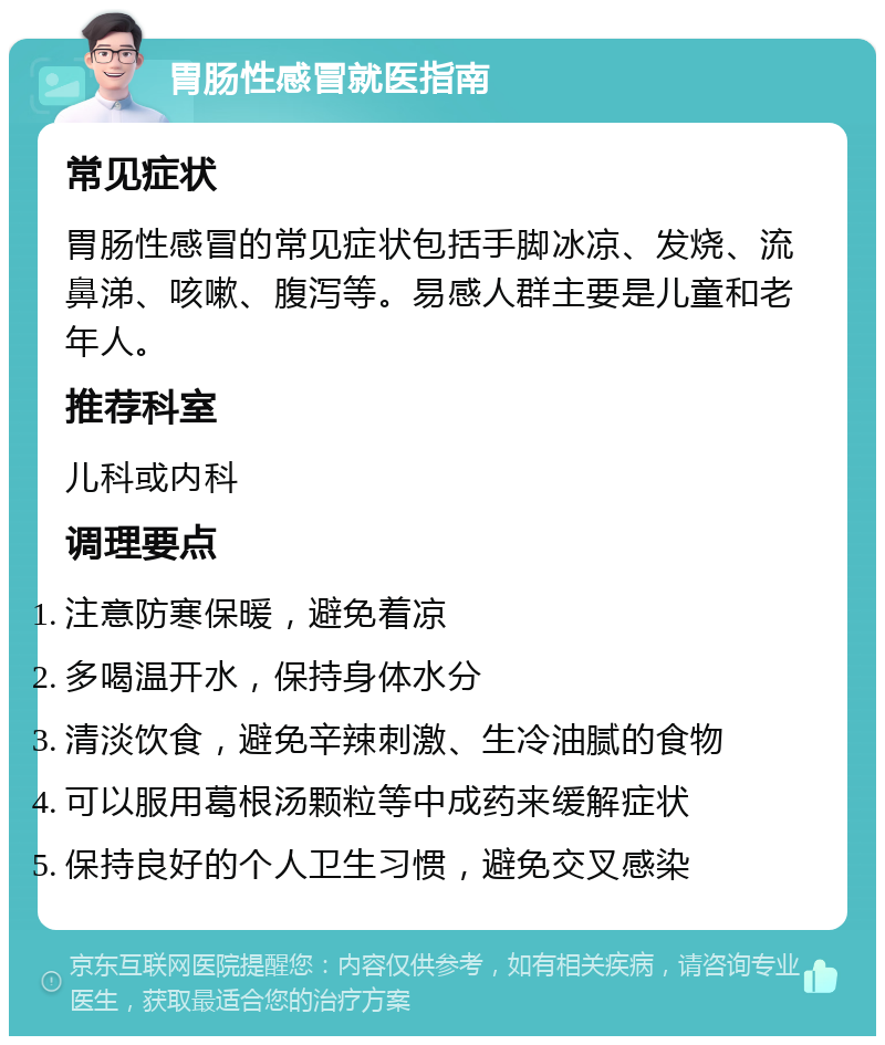 胃肠性感冒就医指南 常见症状 胃肠性感冒的常见症状包括手脚冰凉、发烧、流鼻涕、咳嗽、腹泻等。易感人群主要是儿童和老年人。 推荐科室 儿科或内科 调理要点 注意防寒保暖，避免着凉 多喝温开水，保持身体水分 清淡饮食，避免辛辣刺激、生冷油腻的食物 可以服用葛根汤颗粒等中成药来缓解症状 保持良好的个人卫生习惯，避免交叉感染