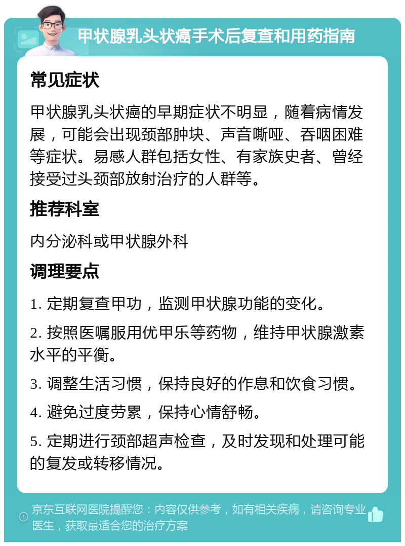 甲状腺乳头状癌手术后复查和用药指南 常见症状 甲状腺乳头状癌的早期症状不明显，随着病情发展，可能会出现颈部肿块、声音嘶哑、吞咽困难等症状。易感人群包括女性、有家族史者、曾经接受过头颈部放射治疗的人群等。 推荐科室 内分泌科或甲状腺外科 调理要点 1. 定期复查甲功，监测甲状腺功能的变化。 2. 按照医嘱服用优甲乐等药物，维持甲状腺激素水平的平衡。 3. 调整生活习惯，保持良好的作息和饮食习惯。 4. 避免过度劳累，保持心情舒畅。 5. 定期进行颈部超声检查，及时发现和处理可能的复发或转移情况。