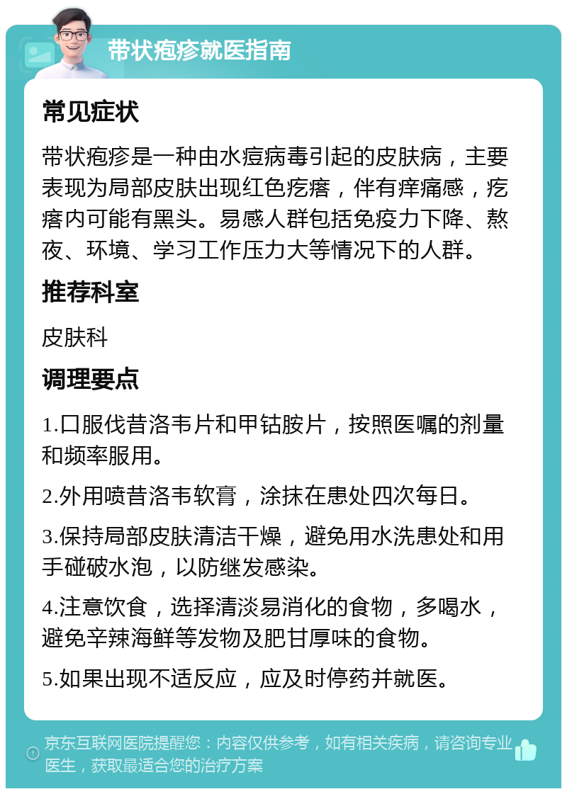 带状疱疹就医指南 常见症状 带状疱疹是一种由水痘病毒引起的皮肤病，主要表现为局部皮肤出现红色疙瘩，伴有痒痛感，疙瘩内可能有黑头。易感人群包括免疫力下降、熬夜、环境、学习工作压力大等情况下的人群。 推荐科室 皮肤科 调理要点 1.口服伐昔洛韦片和甲钴胺片，按照医嘱的剂量和频率服用。 2.外用喷昔洛韦软膏，涂抹在患处四次每日。 3.保持局部皮肤清洁干燥，避免用水洗患处和用手碰破水泡，以防继发感染。 4.注意饮食，选择清淡易消化的食物，多喝水，避免辛辣海鲜等发物及肥甘厚味的食物。 5.如果出现不适反应，应及时停药并就医。