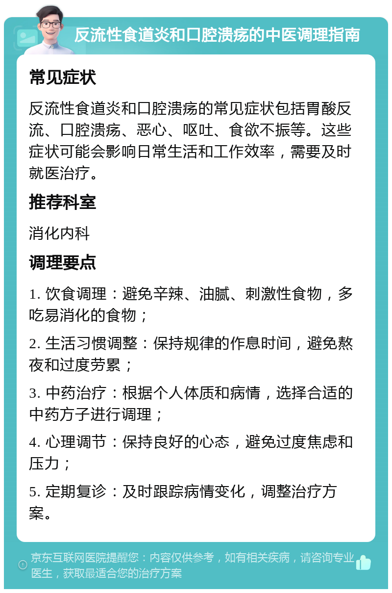 反流性食道炎和口腔溃疡的中医调理指南 常见症状 反流性食道炎和口腔溃疡的常见症状包括胃酸反流、口腔溃疡、恶心、呕吐、食欲不振等。这些症状可能会影响日常生活和工作效率，需要及时就医治疗。 推荐科室 消化内科 调理要点 1. 饮食调理：避免辛辣、油腻、刺激性食物，多吃易消化的食物； 2. 生活习惯调整：保持规律的作息时间，避免熬夜和过度劳累； 3. 中药治疗：根据个人体质和病情，选择合适的中药方子进行调理； 4. 心理调节：保持良好的心态，避免过度焦虑和压力； 5. 定期复诊：及时跟踪病情变化，调整治疗方案。