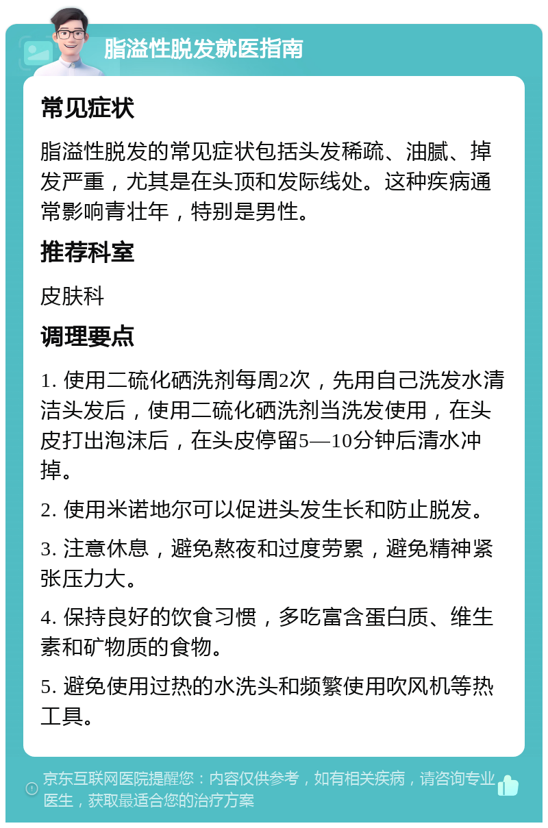 脂溢性脱发就医指南 常见症状 脂溢性脱发的常见症状包括头发稀疏、油腻、掉发严重，尤其是在头顶和发际线处。这种疾病通常影响青壮年，特别是男性。 推荐科室 皮肤科 调理要点 1. 使用二硫化硒洗剂每周2次，先用自己洗发水清洁头发后，使用二硫化硒洗剂当洗发使用，在头皮打出泡沫后，在头皮停留5—10分钟后清水冲掉。 2. 使用米诺地尔可以促进头发生长和防止脱发。 3. 注意休息，避免熬夜和过度劳累，避免精神紧张压力大。 4. 保持良好的饮食习惯，多吃富含蛋白质、维生素和矿物质的食物。 5. 避免使用过热的水洗头和频繁使用吹风机等热工具。