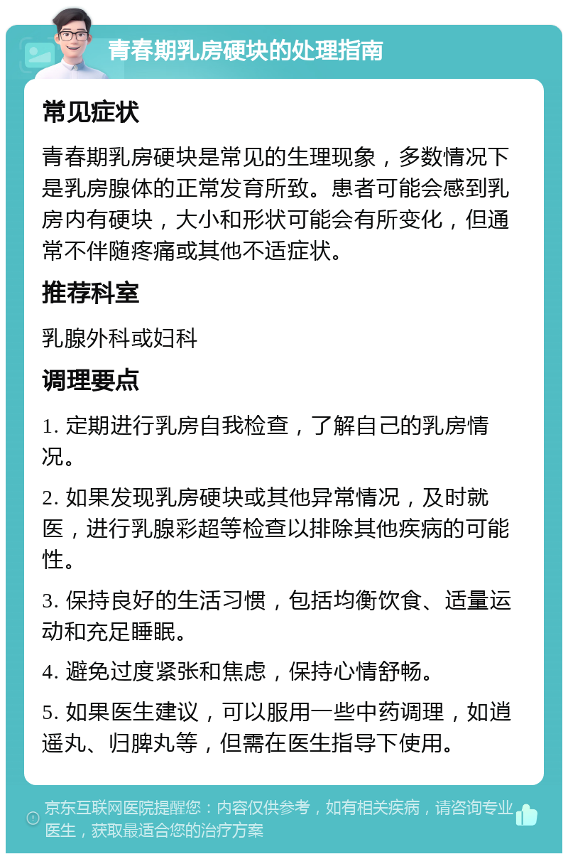 青春期乳房硬块的处理指南 常见症状 青春期乳房硬块是常见的生理现象，多数情况下是乳房腺体的正常发育所致。患者可能会感到乳房内有硬块，大小和形状可能会有所变化，但通常不伴随疼痛或其他不适症状。 推荐科室 乳腺外科或妇科 调理要点 1. 定期进行乳房自我检查，了解自己的乳房情况。 2. 如果发现乳房硬块或其他异常情况，及时就医，进行乳腺彩超等检查以排除其他疾病的可能性。 3. 保持良好的生活习惯，包括均衡饮食、适量运动和充足睡眠。 4. 避免过度紧张和焦虑，保持心情舒畅。 5. 如果医生建议，可以服用一些中药调理，如逍遥丸、归脾丸等，但需在医生指导下使用。