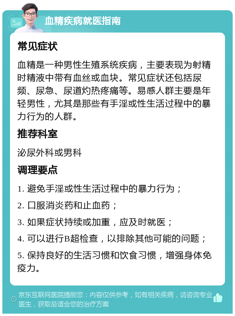 血精疾病就医指南 常见症状 血精是一种男性生殖系统疾病，主要表现为射精时精液中带有血丝或血块。常见症状还包括尿频、尿急、尿道灼热疼痛等。易感人群主要是年轻男性，尤其是那些有手淫或性生活过程中的暴力行为的人群。 推荐科室 泌尿外科或男科 调理要点 1. 避免手淫或性生活过程中的暴力行为； 2. 口服消炎药和止血药； 3. 如果症状持续或加重，应及时就医； 4. 可以进行B超检查，以排除其他可能的问题； 5. 保持良好的生活习惯和饮食习惯，增强身体免疫力。