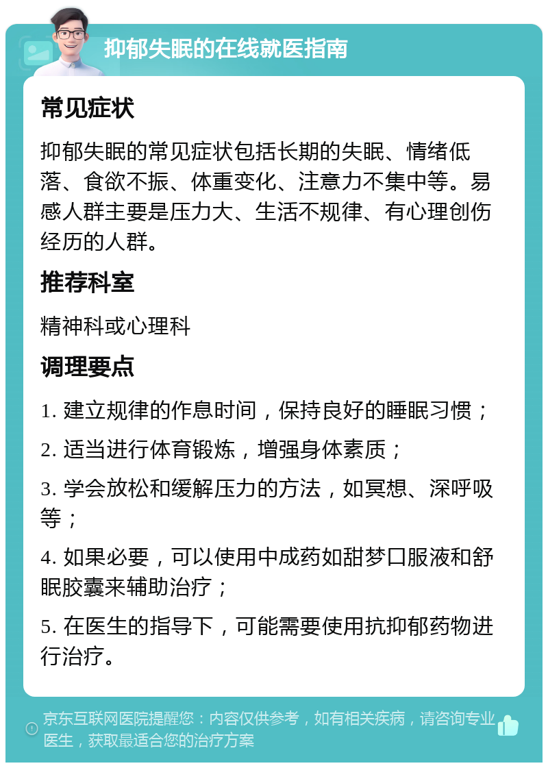 抑郁失眠的在线就医指南 常见症状 抑郁失眠的常见症状包括长期的失眠、情绪低落、食欲不振、体重变化、注意力不集中等。易感人群主要是压力大、生活不规律、有心理创伤经历的人群。 推荐科室 精神科或心理科 调理要点 1. 建立规律的作息时间，保持良好的睡眠习惯； 2. 适当进行体育锻炼，增强身体素质； 3. 学会放松和缓解压力的方法，如冥想、深呼吸等； 4. 如果必要，可以使用中成药如甜梦口服液和舒眠胶囊来辅助治疗； 5. 在医生的指导下，可能需要使用抗抑郁药物进行治疗。