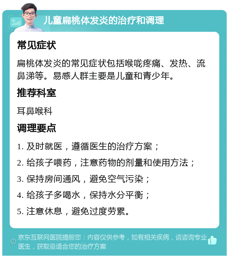 儿童扁桃体发炎的治疗和调理 常见症状 扁桃体发炎的常见症状包括喉咙疼痛、发热、流鼻涕等。易感人群主要是儿童和青少年。 推荐科室 耳鼻喉科 调理要点 1. 及时就医，遵循医生的治疗方案； 2. 给孩子喂药，注意药物的剂量和使用方法； 3. 保持房间通风，避免空气污染； 4. 给孩子多喝水，保持水分平衡； 5. 注意休息，避免过度劳累。