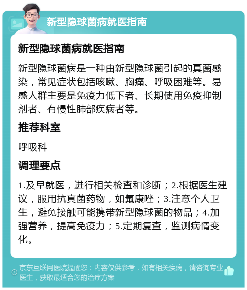 新型隐球菌病就医指南 新型隐球菌病就医指南 新型隐球菌病是一种由新型隐球菌引起的真菌感染，常见症状包括咳嗽、胸痛、呼吸困难等。易感人群主要是免疫力低下者、长期使用免疫抑制剂者、有慢性肺部疾病者等。 推荐科室 呼吸科 调理要点 1.及早就医，进行相关检查和诊断；2.根据医生建议，服用抗真菌药物，如氟康唑；3.注意个人卫生，避免接触可能携带新型隐球菌的物品；4.加强营养，提高免疫力；5.定期复查，监测病情变化。