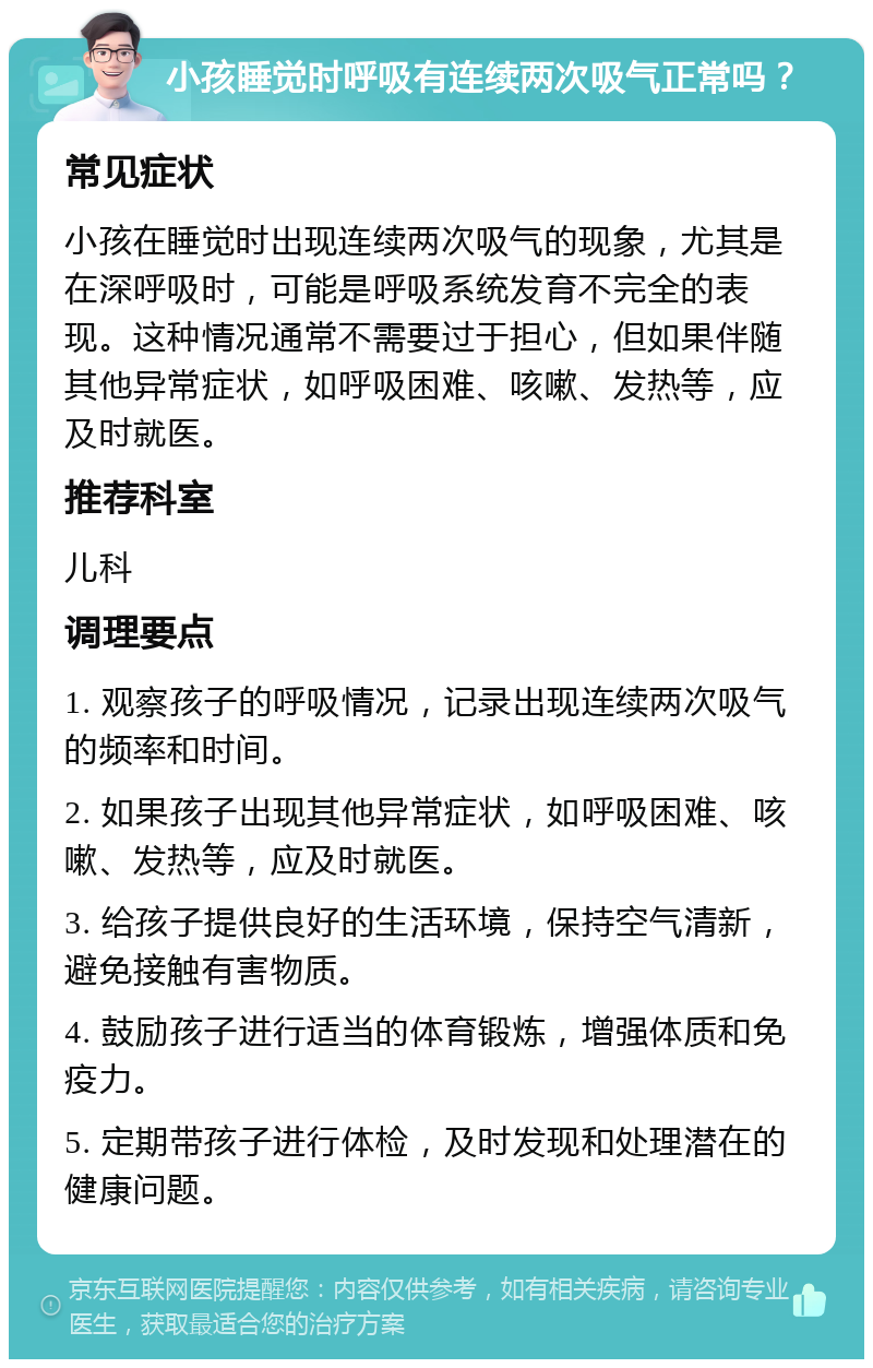 小孩睡觉时呼吸有连续两次吸气正常吗？ 常见症状 小孩在睡觉时出现连续两次吸气的现象，尤其是在深呼吸时，可能是呼吸系统发育不完全的表现。这种情况通常不需要过于担心，但如果伴随其他异常症状，如呼吸困难、咳嗽、发热等，应及时就医。 推荐科室 儿科 调理要点 1. 观察孩子的呼吸情况，记录出现连续两次吸气的频率和时间。 2. 如果孩子出现其他异常症状，如呼吸困难、咳嗽、发热等，应及时就医。 3. 给孩子提供良好的生活环境，保持空气清新，避免接触有害物质。 4. 鼓励孩子进行适当的体育锻炼，增强体质和免疫力。 5. 定期带孩子进行体检，及时发现和处理潜在的健康问题。