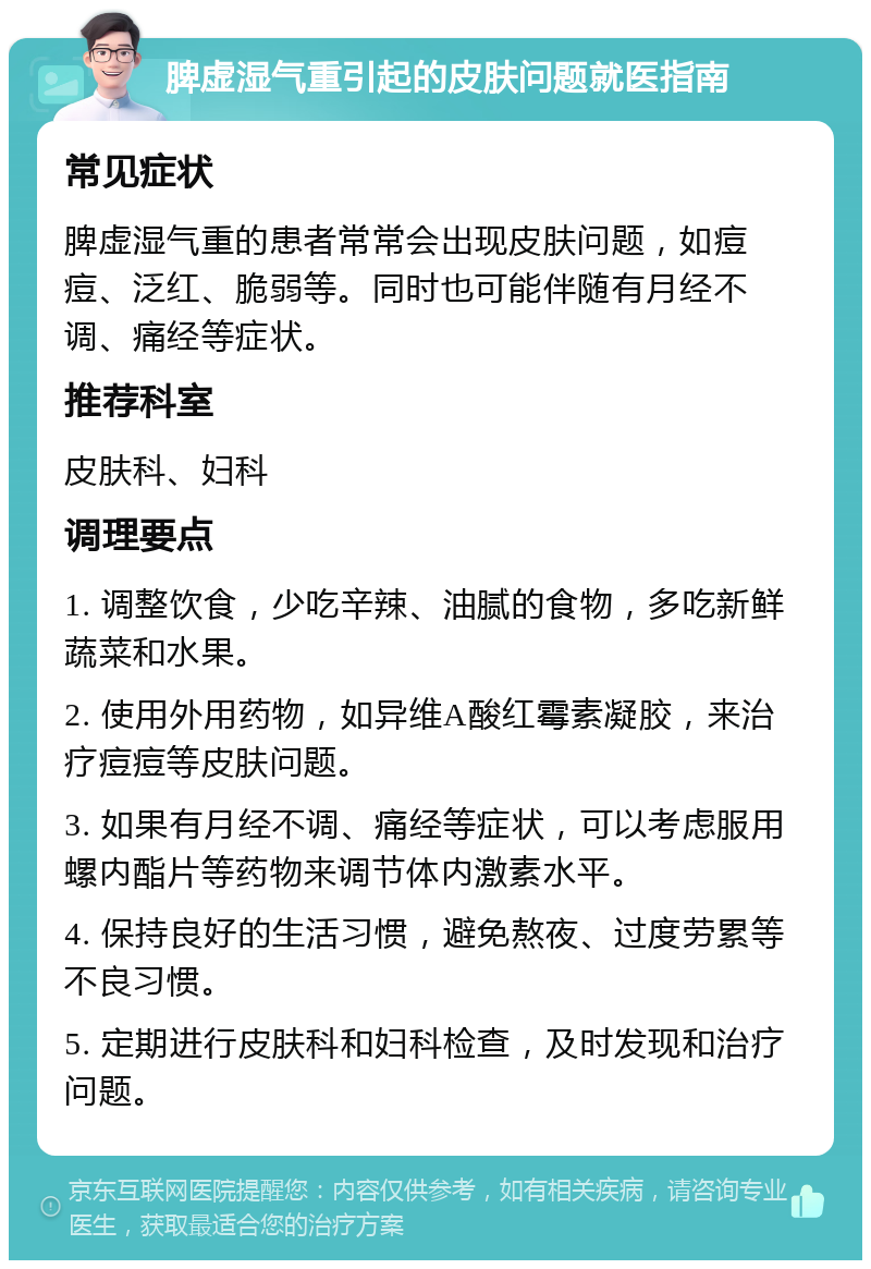 脾虚湿气重引起的皮肤问题就医指南 常见症状 脾虚湿气重的患者常常会出现皮肤问题，如痘痘、泛红、脆弱等。同时也可能伴随有月经不调、痛经等症状。 推荐科室 皮肤科、妇科 调理要点 1. 调整饮食，少吃辛辣、油腻的食物，多吃新鲜蔬菜和水果。 2. 使用外用药物，如异维A酸红霉素凝胶，来治疗痘痘等皮肤问题。 3. 如果有月经不调、痛经等症状，可以考虑服用螺内酯片等药物来调节体内激素水平。 4. 保持良好的生活习惯，避免熬夜、过度劳累等不良习惯。 5. 定期进行皮肤科和妇科检查，及时发现和治疗问题。