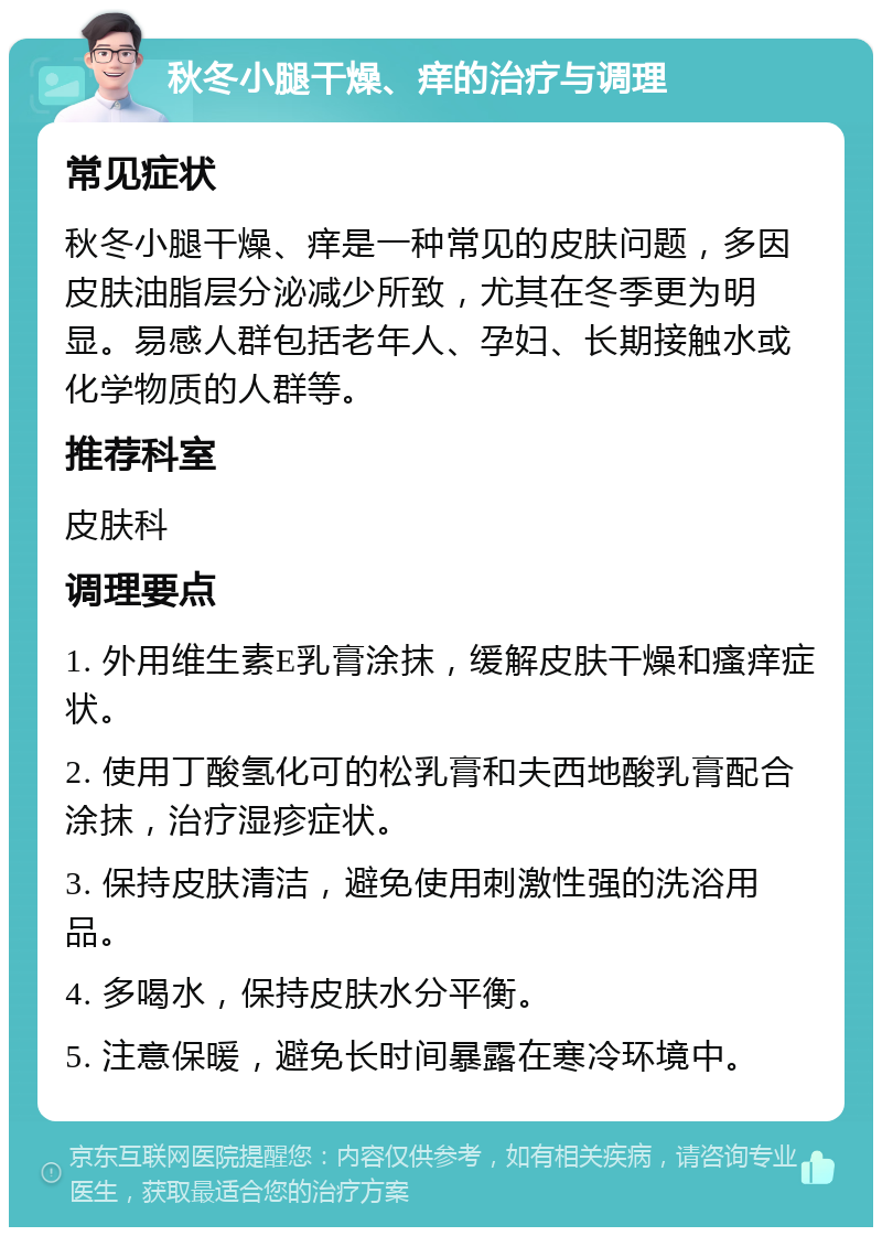 秋冬小腿干燥、痒的治疗与调理 常见症状 秋冬小腿干燥、痒是一种常见的皮肤问题，多因皮肤油脂层分泌减少所致，尤其在冬季更为明显。易感人群包括老年人、孕妇、长期接触水或化学物质的人群等。 推荐科室 皮肤科 调理要点 1. 外用维生素E乳膏涂抹，缓解皮肤干燥和瘙痒症状。 2. 使用丁酸氢化可的松乳膏和夫西地酸乳膏配合涂抹，治疗湿疹症状。 3. 保持皮肤清洁，避免使用刺激性强的洗浴用品。 4. 多喝水，保持皮肤水分平衡。 5. 注意保暖，避免长时间暴露在寒冷环境中。