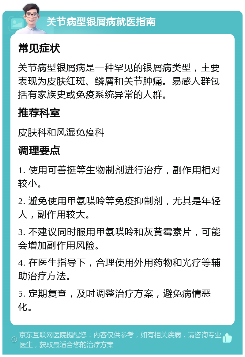 关节病型银屑病就医指南 常见症状 关节病型银屑病是一种罕见的银屑病类型，主要表现为皮肤红斑、鳞屑和关节肿痛。易感人群包括有家族史或免疫系统异常的人群。 推荐科室 皮肤科和风湿免疫科 调理要点 1. 使用可善挺等生物制剂进行治疗，副作用相对较小。 2. 避免使用甲氨喋呤等免疫抑制剂，尤其是年轻人，副作用较大。 3. 不建议同时服用甲氨喋呤和灰黄霉素片，可能会增加副作用风险。 4. 在医生指导下，合理使用外用药物和光疗等辅助治疗方法。 5. 定期复查，及时调整治疗方案，避免病情恶化。