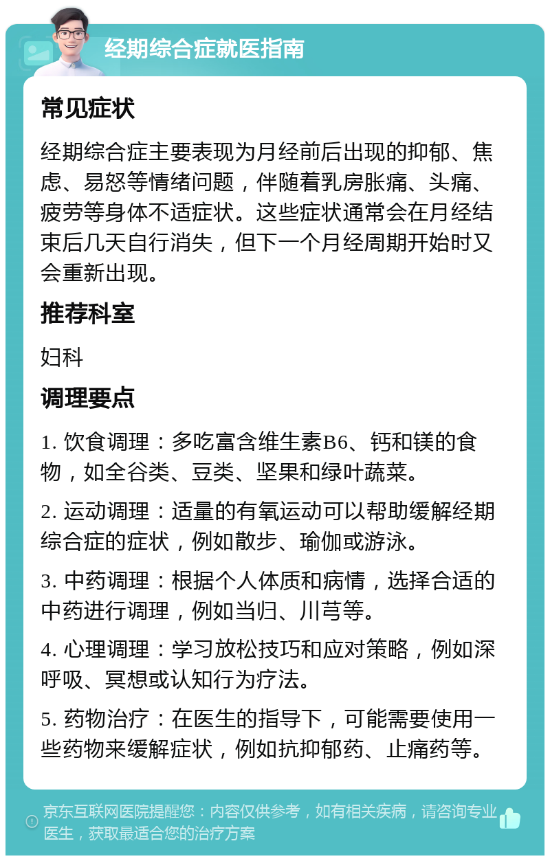 经期综合症就医指南 常见症状 经期综合症主要表现为月经前后出现的抑郁、焦虑、易怒等情绪问题，伴随着乳房胀痛、头痛、疲劳等身体不适症状。这些症状通常会在月经结束后几天自行消失，但下一个月经周期开始时又会重新出现。 推荐科室 妇科 调理要点 1. 饮食调理：多吃富含维生素B6、钙和镁的食物，如全谷类、豆类、坚果和绿叶蔬菜。 2. 运动调理：适量的有氧运动可以帮助缓解经期综合症的症状，例如散步、瑜伽或游泳。 3. 中药调理：根据个人体质和病情，选择合适的中药进行调理，例如当归、川芎等。 4. 心理调理：学习放松技巧和应对策略，例如深呼吸、冥想或认知行为疗法。 5. 药物治疗：在医生的指导下，可能需要使用一些药物来缓解症状，例如抗抑郁药、止痛药等。