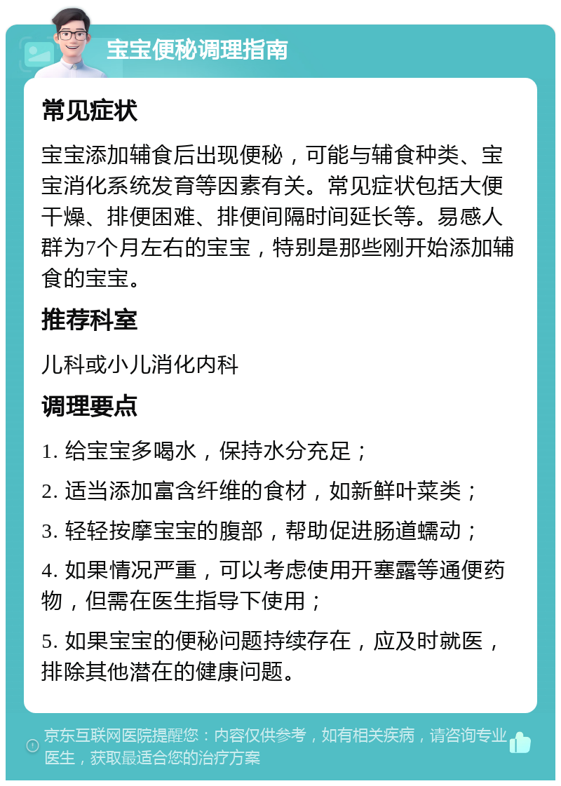 宝宝便秘调理指南 常见症状 宝宝添加辅食后出现便秘，可能与辅食种类、宝宝消化系统发育等因素有关。常见症状包括大便干燥、排便困难、排便间隔时间延长等。易感人群为7个月左右的宝宝，特别是那些刚开始添加辅食的宝宝。 推荐科室 儿科或小儿消化内科 调理要点 1. 给宝宝多喝水，保持水分充足； 2. 适当添加富含纤维的食材，如新鲜叶菜类； 3. 轻轻按摩宝宝的腹部，帮助促进肠道蠕动； 4. 如果情况严重，可以考虑使用开塞露等通便药物，但需在医生指导下使用； 5. 如果宝宝的便秘问题持续存在，应及时就医，排除其他潜在的健康问题。