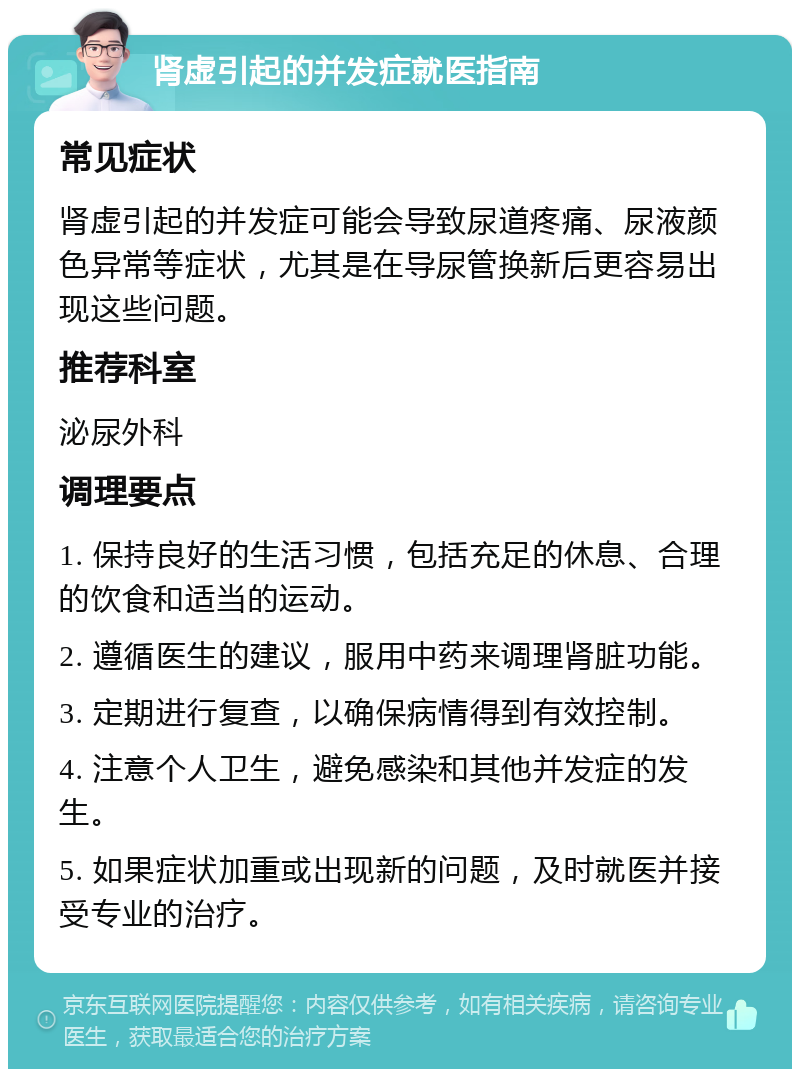 肾虚引起的并发症就医指南 常见症状 肾虚引起的并发症可能会导致尿道疼痛、尿液颜色异常等症状，尤其是在导尿管换新后更容易出现这些问题。 推荐科室 泌尿外科 调理要点 1. 保持良好的生活习惯，包括充足的休息、合理的饮食和适当的运动。 2. 遵循医生的建议，服用中药来调理肾脏功能。 3. 定期进行复查，以确保病情得到有效控制。 4. 注意个人卫生，避免感染和其他并发症的发生。 5. 如果症状加重或出现新的问题，及时就医并接受专业的治疗。