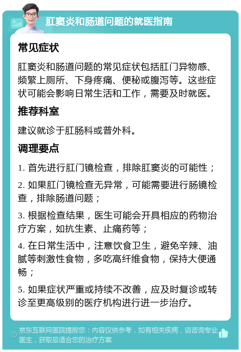 肛窦炎和肠道问题的就医指南 常见症状 肛窦炎和肠道问题的常见症状包括肛门异物感、频繁上厕所、下身疼痛、便秘或腹泻等。这些症状可能会影响日常生活和工作，需要及时就医。 推荐科室 建议就诊于肛肠科或普外科。 调理要点 1. 首先进行肛门镜检查，排除肛窦炎的可能性； 2. 如果肛门镜检查无异常，可能需要进行肠镜检查，排除肠道问题； 3. 根据检查结果，医生可能会开具相应的药物治疗方案，如抗生素、止痛药等； 4. 在日常生活中，注意饮食卫生，避免辛辣、油腻等刺激性食物，多吃高纤维食物，保持大便通畅； 5. 如果症状严重或持续不改善，应及时复诊或转诊至更高级别的医疗机构进行进一步治疗。