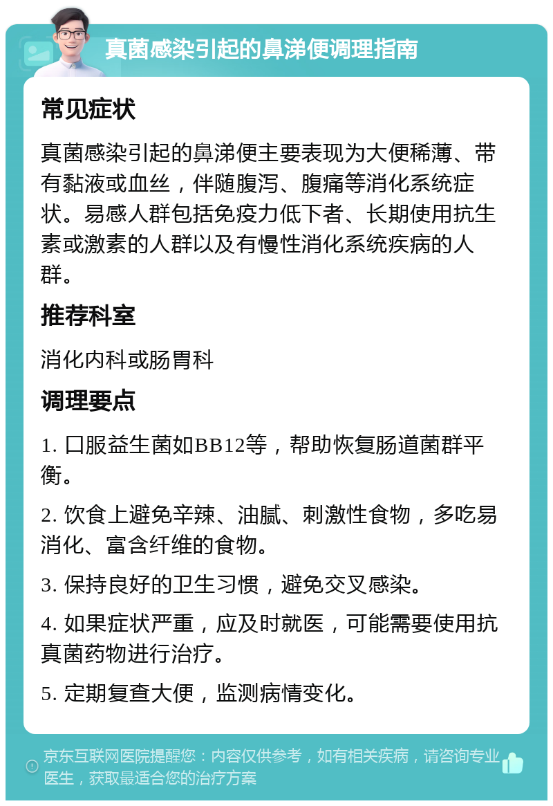 真菌感染引起的鼻涕便调理指南 常见症状 真菌感染引起的鼻涕便主要表现为大便稀薄、带有黏液或血丝，伴随腹泻、腹痛等消化系统症状。易感人群包括免疫力低下者、长期使用抗生素或激素的人群以及有慢性消化系统疾病的人群。 推荐科室 消化内科或肠胃科 调理要点 1. 口服益生菌如BB12等，帮助恢复肠道菌群平衡。 2. 饮食上避免辛辣、油腻、刺激性食物，多吃易消化、富含纤维的食物。 3. 保持良好的卫生习惯，避免交叉感染。 4. 如果症状严重，应及时就医，可能需要使用抗真菌药物进行治疗。 5. 定期复查大便，监测病情变化。