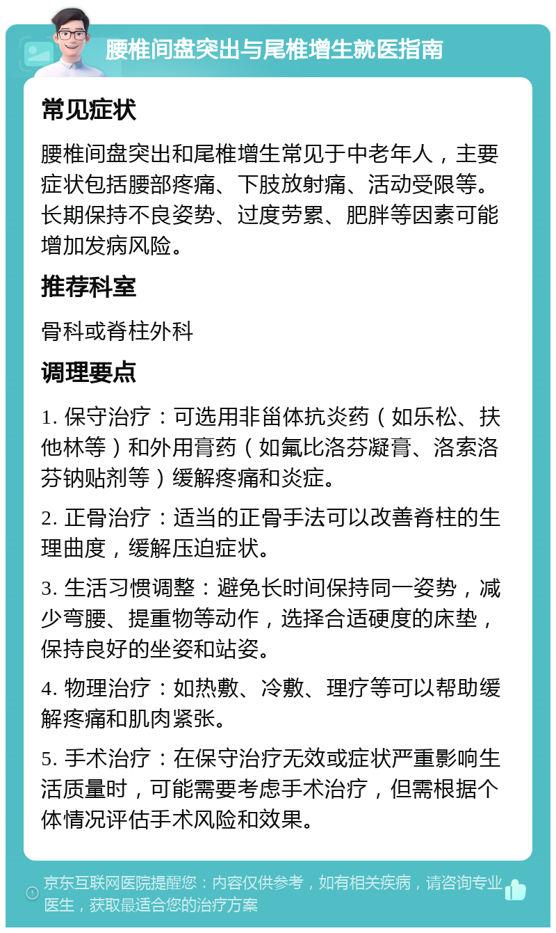 腰椎间盘突出与尾椎增生就医指南 常见症状 腰椎间盘突出和尾椎增生常见于中老年人，主要症状包括腰部疼痛、下肢放射痛、活动受限等。长期保持不良姿势、过度劳累、肥胖等因素可能增加发病风险。 推荐科室 骨科或脊柱外科 调理要点 1. 保守治疗：可选用非甾体抗炎药（如乐松、扶他林等）和外用膏药（如氟比洛芬凝膏、洛索洛芬钠贴剂等）缓解疼痛和炎症。 2. 正骨治疗：适当的正骨手法可以改善脊柱的生理曲度，缓解压迫症状。 3. 生活习惯调整：避免长时间保持同一姿势，减少弯腰、提重物等动作，选择合适硬度的床垫，保持良好的坐姿和站姿。 4. 物理治疗：如热敷、冷敷、理疗等可以帮助缓解疼痛和肌肉紧张。 5. 手术治疗：在保守治疗无效或症状严重影响生活质量时，可能需要考虑手术治疗，但需根据个体情况评估手术风险和效果。