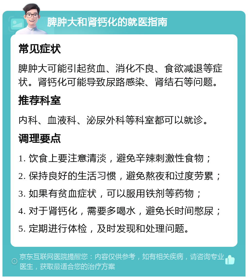 脾肿大和肾钙化的就医指南 常见症状 脾肿大可能引起贫血、消化不良、食欲减退等症状。肾钙化可能导致尿路感染、肾结石等问题。 推荐科室 内科、血液科、泌尿外科等科室都可以就诊。 调理要点 1. 饮食上要注意清淡，避免辛辣刺激性食物； 2. 保持良好的生活习惯，避免熬夜和过度劳累； 3. 如果有贫血症状，可以服用铁剂等药物； 4. 对于肾钙化，需要多喝水，避免长时间憋尿； 5. 定期进行体检，及时发现和处理问题。