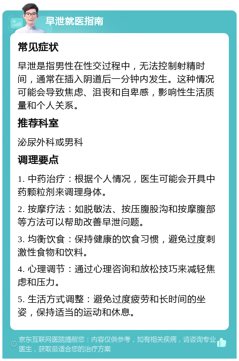 早泄就医指南 常见症状 早泄是指男性在性交过程中，无法控制射精时间，通常在插入阴道后一分钟内发生。这种情况可能会导致焦虑、沮丧和自卑感，影响性生活质量和个人关系。 推荐科室 泌尿外科或男科 调理要点 1. 中药治疗：根据个人情况，医生可能会开具中药颗粒剂来调理身体。 2. 按摩疗法：如脱敏法、按压腹股沟和按摩腹部等方法可以帮助改善早泄问题。 3. 均衡饮食：保持健康的饮食习惯，避免过度刺激性食物和饮料。 4. 心理调节：通过心理咨询和放松技巧来减轻焦虑和压力。 5. 生活方式调整：避免过度疲劳和长时间的坐姿，保持适当的运动和休息。