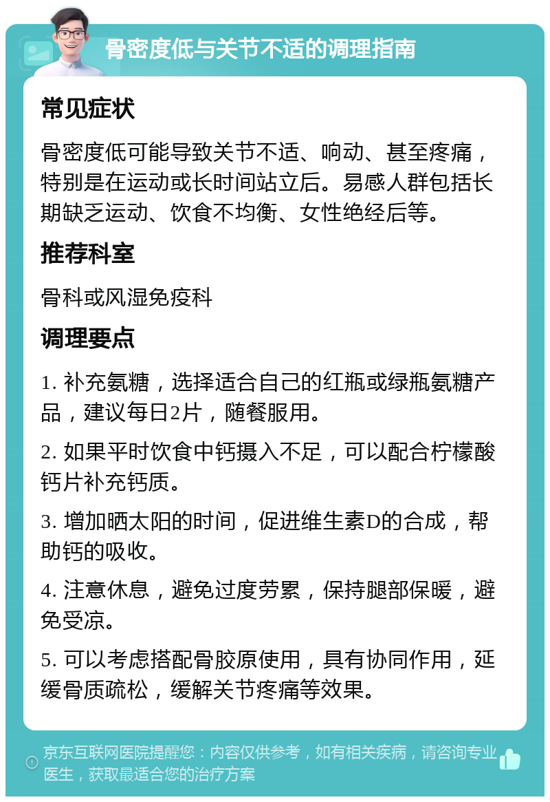 骨密度低与关节不适的调理指南 常见症状 骨密度低可能导致关节不适、响动、甚至疼痛，特别是在运动或长时间站立后。易感人群包括长期缺乏运动、饮食不均衡、女性绝经后等。 推荐科室 骨科或风湿免疫科 调理要点 1. 补充氨糖，选择适合自己的红瓶或绿瓶氨糖产品，建议每日2片，随餐服用。 2. 如果平时饮食中钙摄入不足，可以配合柠檬酸钙片补充钙质。 3. 增加晒太阳的时间，促进维生素D的合成，帮助钙的吸收。 4. 注意休息，避免过度劳累，保持腿部保暖，避免受凉。 5. 可以考虑搭配骨胶原使用，具有协同作用，延缓骨质疏松，缓解关节疼痛等效果。