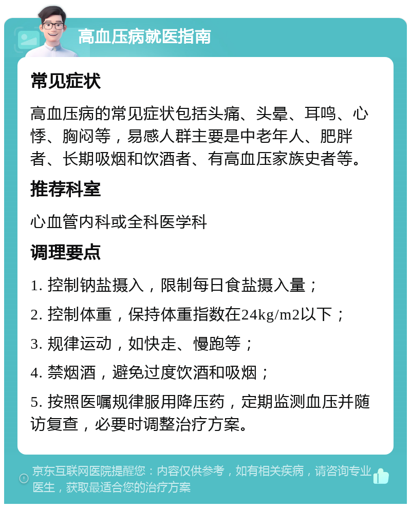 高血压病就医指南 常见症状 高血压病的常见症状包括头痛、头晕、耳鸣、心悸、胸闷等，易感人群主要是中老年人、肥胖者、长期吸烟和饮酒者、有高血压家族史者等。 推荐科室 心血管内科或全科医学科 调理要点 1. 控制钠盐摄入，限制每日食盐摄入量； 2. 控制体重，保持体重指数在24kg/m2以下； 3. 规律运动，如快走、慢跑等； 4. 禁烟酒，避免过度饮酒和吸烟； 5. 按照医嘱规律服用降压药，定期监测血压并随访复查，必要时调整治疗方案。