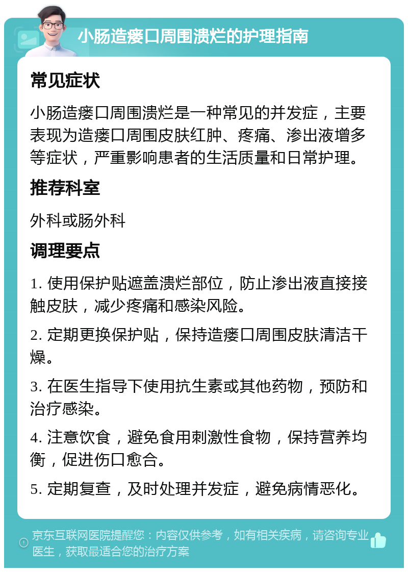 小肠造瘘口周围溃烂的护理指南 常见症状 小肠造瘘口周围溃烂是一种常见的并发症，主要表现为造瘘口周围皮肤红肿、疼痛、渗出液增多等症状，严重影响患者的生活质量和日常护理。 推荐科室 外科或肠外科 调理要点 1. 使用保护贴遮盖溃烂部位，防止渗出液直接接触皮肤，减少疼痛和感染风险。 2. 定期更换保护贴，保持造瘘口周围皮肤清洁干燥。 3. 在医生指导下使用抗生素或其他药物，预防和治疗感染。 4. 注意饮食，避免食用刺激性食物，保持营养均衡，促进伤口愈合。 5. 定期复查，及时处理并发症，避免病情恶化。