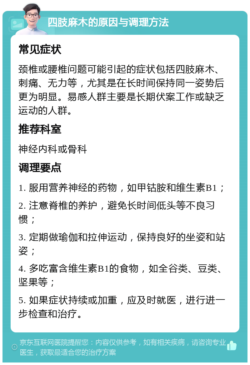 四肢麻木的原因与调理方法 常见症状 颈椎或腰椎问题可能引起的症状包括四肢麻木、刺痛、无力等，尤其是在长时间保持同一姿势后更为明显。易感人群主要是长期伏案工作或缺乏运动的人群。 推荐科室 神经内科或骨科 调理要点 1. 服用营养神经的药物，如甲钴胺和维生素B1； 2. 注意脊椎的养护，避免长时间低头等不良习惯； 3. 定期做瑜伽和拉伸运动，保持良好的坐姿和站姿； 4. 多吃富含维生素B1的食物，如全谷类、豆类、坚果等； 5. 如果症状持续或加重，应及时就医，进行进一步检查和治疗。