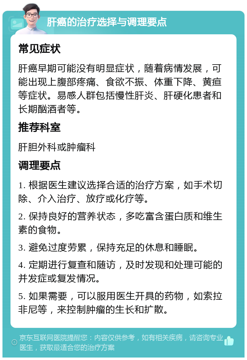 肝癌的治疗选择与调理要点 常见症状 肝癌早期可能没有明显症状，随着病情发展，可能出现上腹部疼痛、食欲不振、体重下降、黄疸等症状。易感人群包括慢性肝炎、肝硬化患者和长期酗酒者等。 推荐科室 肝胆外科或肿瘤科 调理要点 1. 根据医生建议选择合适的治疗方案，如手术切除、介入治疗、放疗或化疗等。 2. 保持良好的营养状态，多吃富含蛋白质和维生素的食物。 3. 避免过度劳累，保持充足的休息和睡眠。 4. 定期进行复查和随访，及时发现和处理可能的并发症或复发情况。 5. 如果需要，可以服用医生开具的药物，如索拉非尼等，来控制肿瘤的生长和扩散。