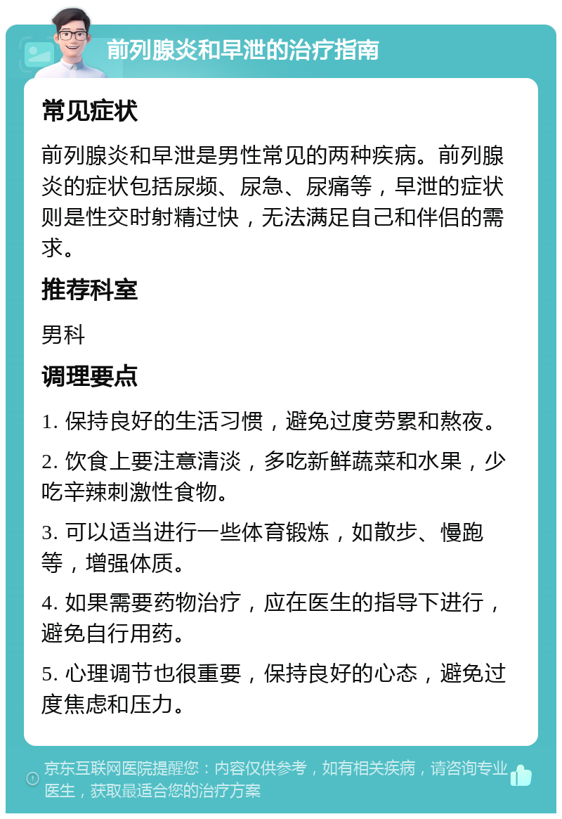 前列腺炎和早泄的治疗指南 常见症状 前列腺炎和早泄是男性常见的两种疾病。前列腺炎的症状包括尿频、尿急、尿痛等，早泄的症状则是性交时射精过快，无法满足自己和伴侣的需求。 推荐科室 男科 调理要点 1. 保持良好的生活习惯，避免过度劳累和熬夜。 2. 饮食上要注意清淡，多吃新鲜蔬菜和水果，少吃辛辣刺激性食物。 3. 可以适当进行一些体育锻炼，如散步、慢跑等，增强体质。 4. 如果需要药物治疗，应在医生的指导下进行，避免自行用药。 5. 心理调节也很重要，保持良好的心态，避免过度焦虑和压力。