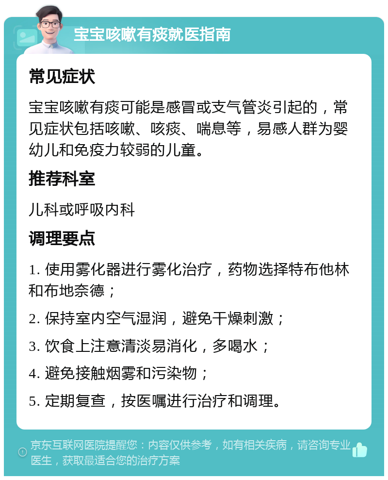 宝宝咳嗽有痰就医指南 常见症状 宝宝咳嗽有痰可能是感冒或支气管炎引起的，常见症状包括咳嗽、咳痰、喘息等，易感人群为婴幼儿和免疫力较弱的儿童。 推荐科室 儿科或呼吸内科 调理要点 1. 使用雾化器进行雾化治疗，药物选择特布他林和布地奈德； 2. 保持室内空气湿润，避免干燥刺激； 3. 饮食上注意清淡易消化，多喝水； 4. 避免接触烟雾和污染物； 5. 定期复查，按医嘱进行治疗和调理。