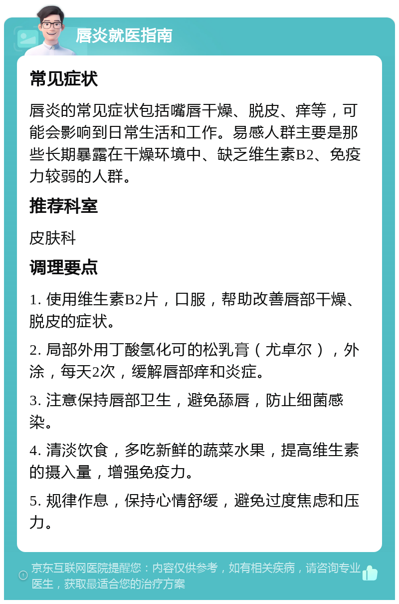 唇炎就医指南 常见症状 唇炎的常见症状包括嘴唇干燥、脱皮、痒等，可能会影响到日常生活和工作。易感人群主要是那些长期暴露在干燥环境中、缺乏维生素B2、免疫力较弱的人群。 推荐科室 皮肤科 调理要点 1. 使用维生素B2片，口服，帮助改善唇部干燥、脱皮的症状。 2. 局部外用丁酸氢化可的松乳膏（尤卓尔），外涂，每天2次，缓解唇部痒和炎症。 3. 注意保持唇部卫生，避免舔唇，防止细菌感染。 4. 清淡饮食，多吃新鲜的蔬菜水果，提高维生素的摄入量，增强免疫力。 5. 规律作息，保持心情舒缓，避免过度焦虑和压力。