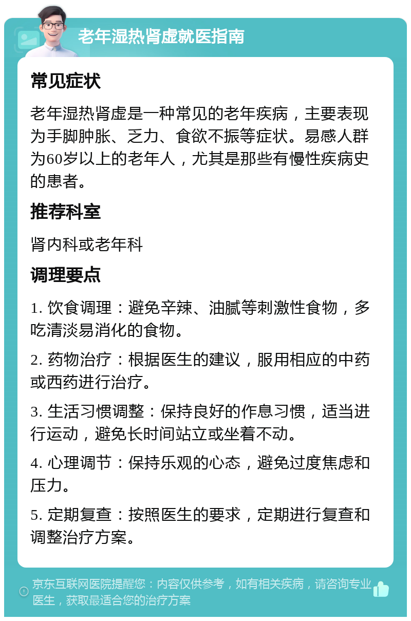 老年湿热肾虚就医指南 常见症状 老年湿热肾虚是一种常见的老年疾病，主要表现为手脚肿胀、乏力、食欲不振等症状。易感人群为60岁以上的老年人，尤其是那些有慢性疾病史的患者。 推荐科室 肾内科或老年科 调理要点 1. 饮食调理：避免辛辣、油腻等刺激性食物，多吃清淡易消化的食物。 2. 药物治疗：根据医生的建议，服用相应的中药或西药进行治疗。 3. 生活习惯调整：保持良好的作息习惯，适当进行运动，避免长时间站立或坐着不动。 4. 心理调节：保持乐观的心态，避免过度焦虑和压力。 5. 定期复查：按照医生的要求，定期进行复查和调整治疗方案。