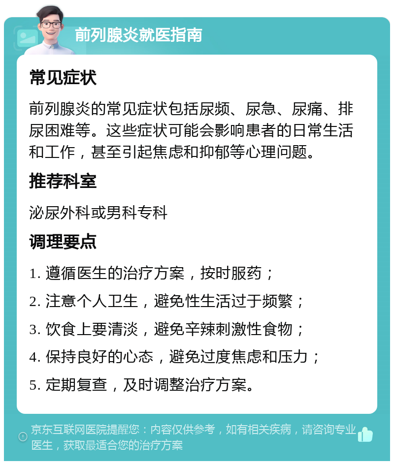 前列腺炎就医指南 常见症状 前列腺炎的常见症状包括尿频、尿急、尿痛、排尿困难等。这些症状可能会影响患者的日常生活和工作，甚至引起焦虑和抑郁等心理问题。 推荐科室 泌尿外科或男科专科 调理要点 1. 遵循医生的治疗方案，按时服药； 2. 注意个人卫生，避免性生活过于频繁； 3. 饮食上要清淡，避免辛辣刺激性食物； 4. 保持良好的心态，避免过度焦虑和压力； 5. 定期复查，及时调整治疗方案。