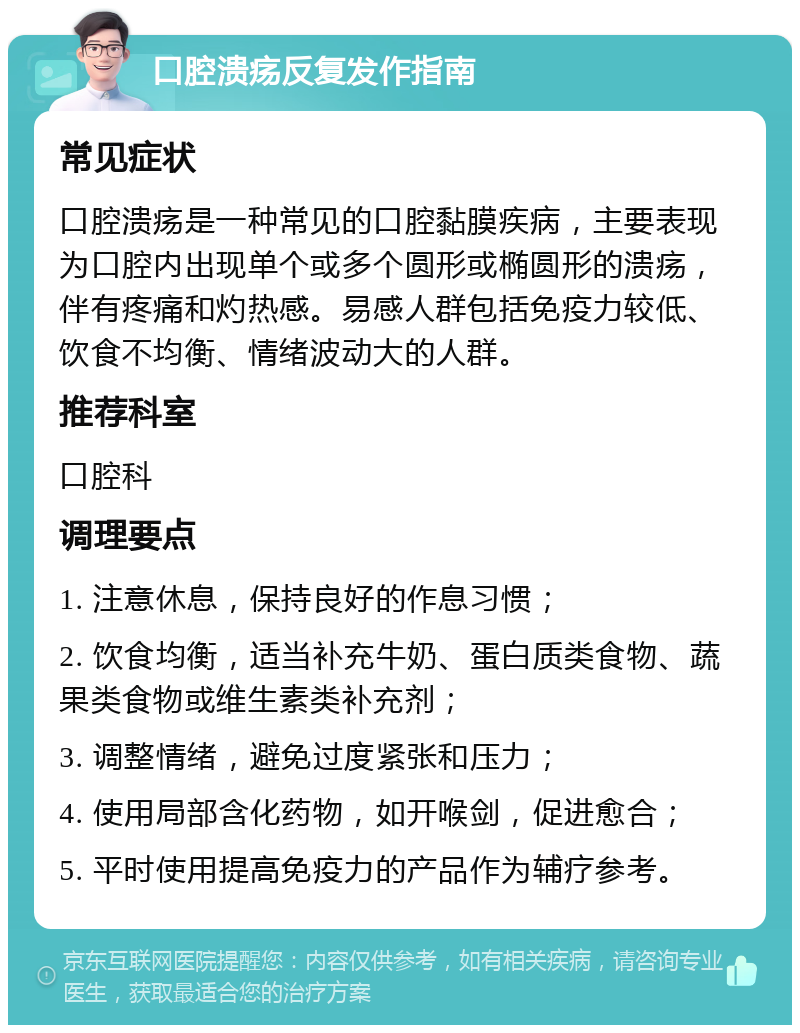 口腔溃疡反复发作指南 常见症状 口腔溃疡是一种常见的口腔黏膜疾病，主要表现为口腔内出现单个或多个圆形或椭圆形的溃疡，伴有疼痛和灼热感。易感人群包括免疫力较低、饮食不均衡、情绪波动大的人群。 推荐科室 口腔科 调理要点 1. 注意休息，保持良好的作息习惯； 2. 饮食均衡，适当补充牛奶、蛋白质类食物、蔬果类食物或维生素类补充剂； 3. 调整情绪，避免过度紧张和压力； 4. 使用局部含化药物，如开喉剑，促进愈合； 5. 平时使用提高免疫力的产品作为辅疗参考。