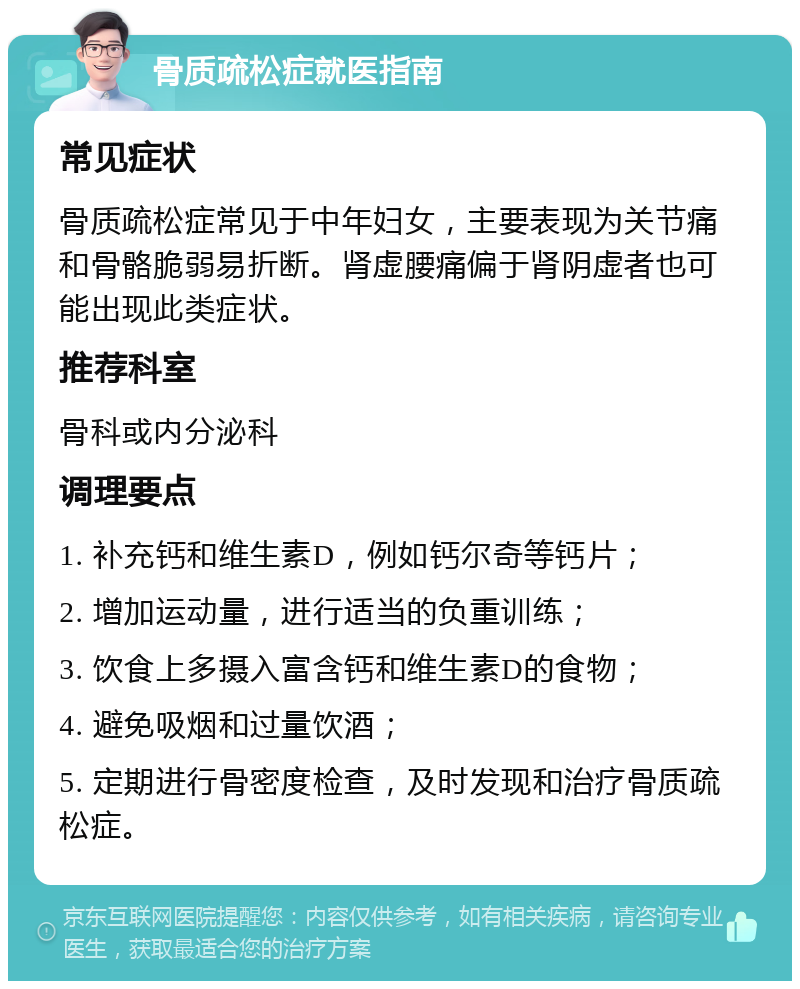 骨质疏松症就医指南 常见症状 骨质疏松症常见于中年妇女，主要表现为关节痛和骨骼脆弱易折断。肾虚腰痛偏于肾阴虚者也可能出现此类症状。 推荐科室 骨科或内分泌科 调理要点 1. 补充钙和维生素D，例如钙尔奇等钙片； 2. 增加运动量，进行适当的负重训练； 3. 饮食上多摄入富含钙和维生素D的食物； 4. 避免吸烟和过量饮酒； 5. 定期进行骨密度检查，及时发现和治疗骨质疏松症。