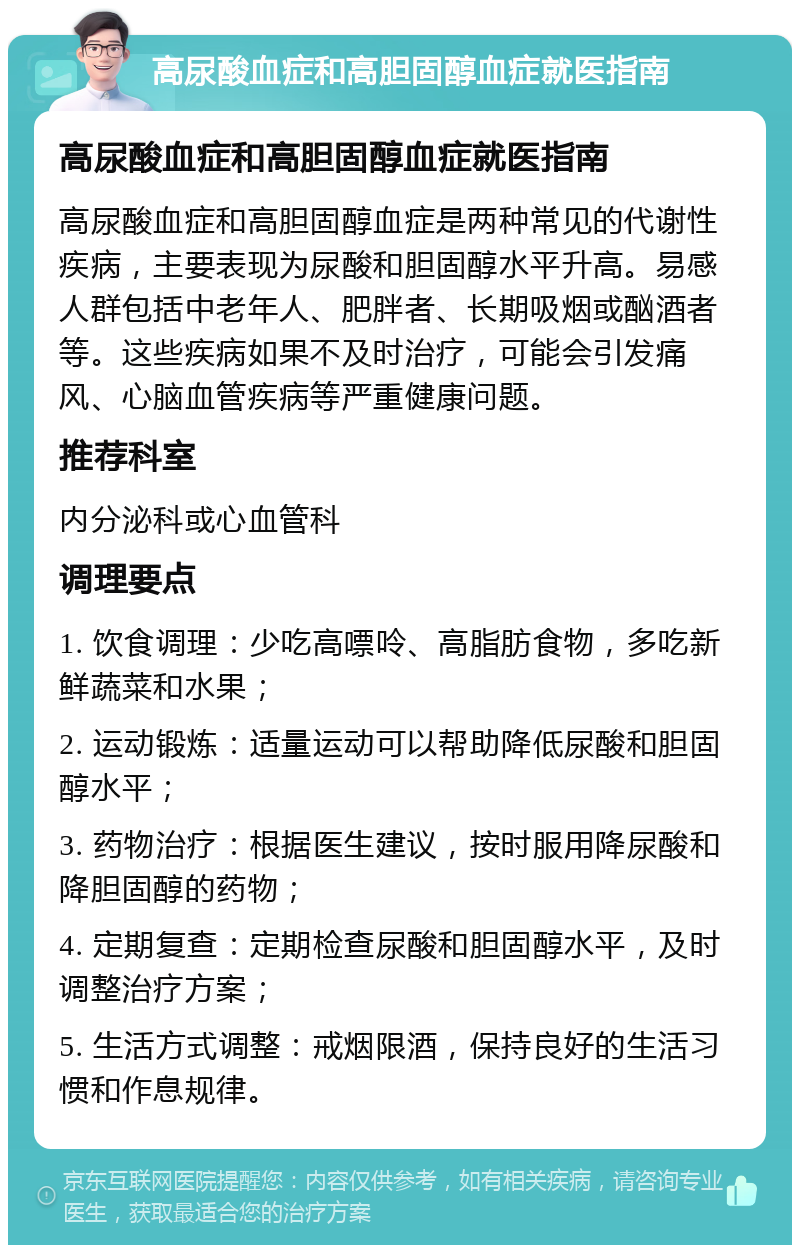 高尿酸血症和高胆固醇血症就医指南 高尿酸血症和高胆固醇血症就医指南 高尿酸血症和高胆固醇血症是两种常见的代谢性疾病，主要表现为尿酸和胆固醇水平升高。易感人群包括中老年人、肥胖者、长期吸烟或酗酒者等。这些疾病如果不及时治疗，可能会引发痛风、心脑血管疾病等严重健康问题。 推荐科室 内分泌科或心血管科 调理要点 1. 饮食调理：少吃高嘌呤、高脂肪食物，多吃新鲜蔬菜和水果； 2. 运动锻炼：适量运动可以帮助降低尿酸和胆固醇水平； 3. 药物治疗：根据医生建议，按时服用降尿酸和降胆固醇的药物； 4. 定期复查：定期检查尿酸和胆固醇水平，及时调整治疗方案； 5. 生活方式调整：戒烟限酒，保持良好的生活习惯和作息规律。