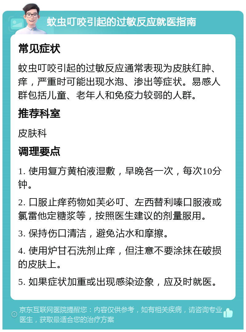 蚊虫叮咬引起的过敏反应就医指南 常见症状 蚊虫叮咬引起的过敏反应通常表现为皮肤红肿、痒，严重时可能出现水泡、渗出等症状。易感人群包括儿童、老年人和免疫力较弱的人群。 推荐科室 皮肤科 调理要点 1. 使用复方黄柏液湿敷，早晚各一次，每次10分钟。 2. 口服止痒药物如芙必叮、左西替利嗪口服液或氯雷他定糖浆等，按照医生建议的剂量服用。 3. 保持伤口清洁，避免沾水和摩擦。 4. 使用炉甘石洗剂止痒，但注意不要涂抹在破损的皮肤上。 5. 如果症状加重或出现感染迹象，应及时就医。